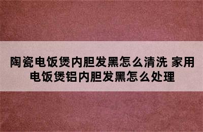 陶瓷电饭煲内胆发黑怎么清洗 家用电饭煲铝内胆发黑怎么处理